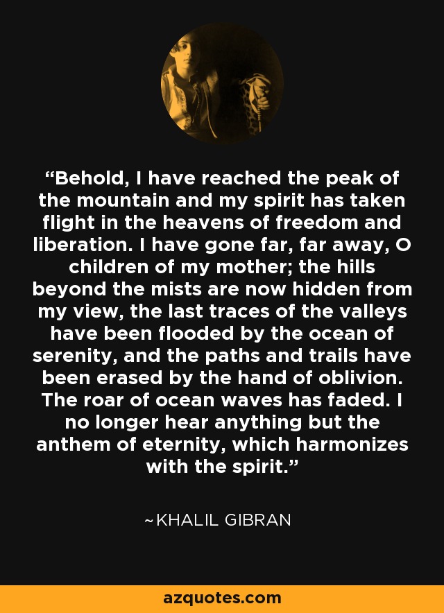 Behold, I have reached the peak of the mountain and my spirit has taken flight in the heavens of freedom and liberation. I have gone far, far away, O children of my mother; the hills beyond the mists are now hidden from my view, the last traces of the valleys have been flooded by the ocean of serenity, and the paths and trails have been erased by the hand of oblivion. The roar of ocean waves has faded. I no longer hear anything but the anthem of eternity, which harmonizes with the spirit. - Khalil Gibran