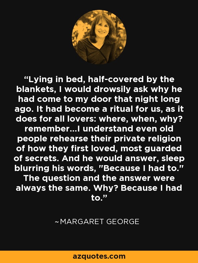 Lying in bed, half-covered by the blankets, I would drowsily ask why he had come to my door that night long ago. It had become a ritual for us, as it does for all lovers: where, when, why? remember...I understand even old people rehearse their private religion of how they first loved, most guarded of secrets. And he would answer, sleep blurring his words, 