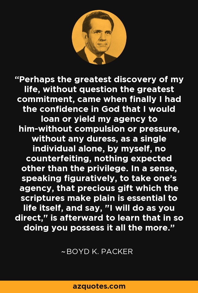 Perhaps the greatest discovery of my life, without question the greatest commitment, came when finally I had the confidence in God that I would loan or yield my agency to him-without compulsion or pressure, without any duress, as a single individual alone, by myself, no counterfeiting, nothing expected other than the privilege. In a sense, speaking figuratively, to take one's agency, that precious gift which the scriptures make plain is essential to life itself, and say, 