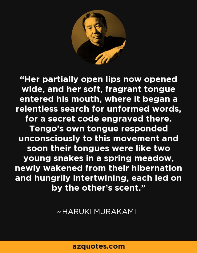 Her partially open lips now opened wide, and her soft, fragrant tongue entered his mouth, where it began a relentless search for unformed words, for a secret code engraved there. Tengo's own tongue responded unconsciously to this movement and soon their tongues were like two young snakes in a spring meadow, newly wakened from their hibernation and hungrily intertwining, each led on by the other's scent. - Haruki Murakami