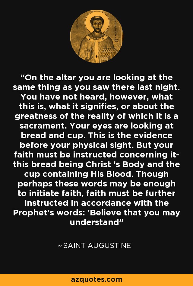 On the altar you are looking at the same thing as you saw there last night. You have not heard, however, what this is, what it signifies, or about the greatness of the reality of which it is a sacrament. Your eyes are looking at bread and cup. This is the evidence before your physical sight. But your faith must be instructed concerning it- this bread being Christ 's Body and the cup containing His Blood. Though perhaps these words may be enough to initiate faith, faith must be further instructed in accordance with the Prophet's words: 'Believe that you may understand' - Saint Augustine