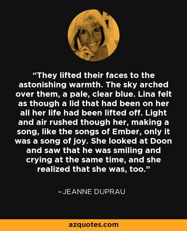 They lifted their faces to the astonishing warmth. The sky arched over them, a pale, clear blue. Lina felt as though a lid that had been on her all her life had been lifted off. Light and air rushed though her, making a song, like the songs of Ember, only it was a song of joy. She looked at Doon and saw that he was smiling and crying at the same time, and she realized that she was, too. - Jeanne DuPrau