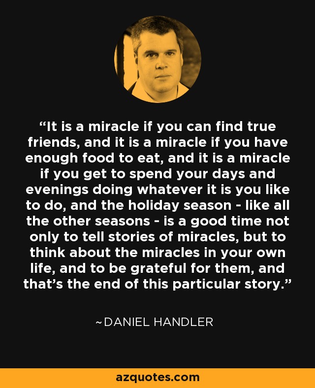 It is a miracle if you can find true friends, and it is a miracle if you have enough food to eat, and it is a miracle if you get to spend your days and evenings doing whatever it is you like to do, and the holiday season - like all the other seasons - is a good time not only to tell stories of miracles, but to think about the miracles in your own life, and to be grateful for them, and that's the end of this particular story. - Daniel Handler