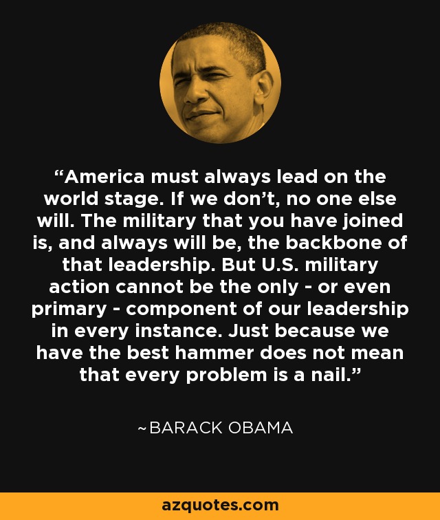 America must always lead on the world stage. If we don't, no one else will. The military that you have joined is, and always will be, the backbone of that leadership. But U.S. military action cannot be the only - or even primary - component of our leadership in every instance. Just because we have the best hammer does not mean that every problem is a nail. - Barack Obama