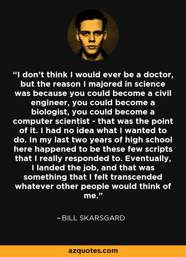 I don't think I would ever be a doctor, but the reason I majored in science was because you could become a civil engineer, you could become a biologist, you could become a computer scientist - that was the point of it. I had no idea what I wanted to do. In my last two years of high school here happened to be these few scripts that I really responded to. Eventually, I landed the job, and that was something that I felt transcended whatever other people would think of me. - Bill Skarsgard