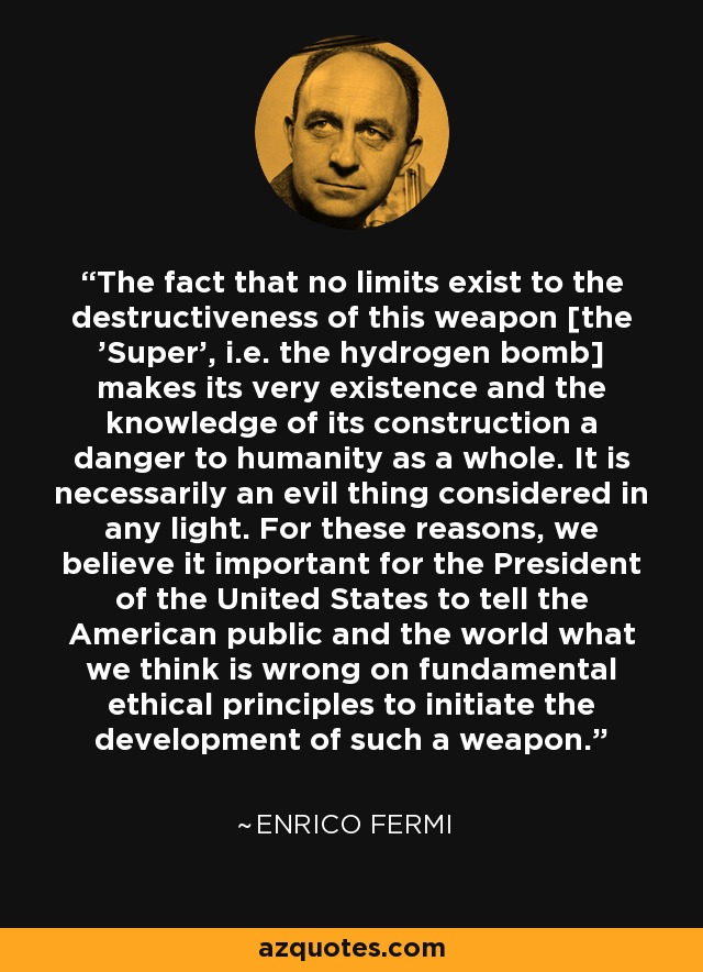 The fact that no limits exist to the destructiveness of this weapon [the 'Super', i.e. the hydrogen bomb] makes its very existence and the knowledge of its construction a danger to humanity as a whole. It is necessarily an evil thing considered in any light. For these reasons, we believe it important for the President of the United States to tell the American public and the world what we think is wrong on fundamental ethical principles to initiate the development of such a weapon. - Enrico Fermi