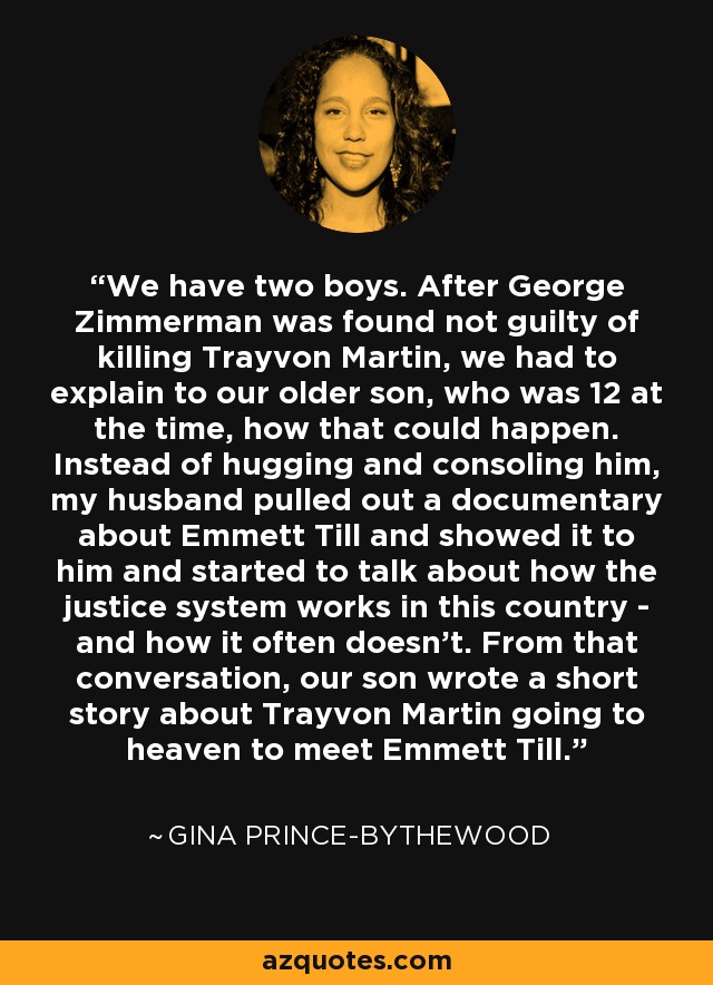 We have two boys. After George Zimmerman was found not guilty of killing Trayvon Martin, we had to explain to our older son, who was 12 at the time, how that could happen. Instead of hugging and consoling him, my husband pulled out a documentary about Emmett Till and showed it to him and started to talk about how the justice system works in this country - and how it often doesn't. From that conversation, our son wrote a short story about Trayvon Martin going to heaven to meet Emmett Till. - Gina Prince-Bythewood