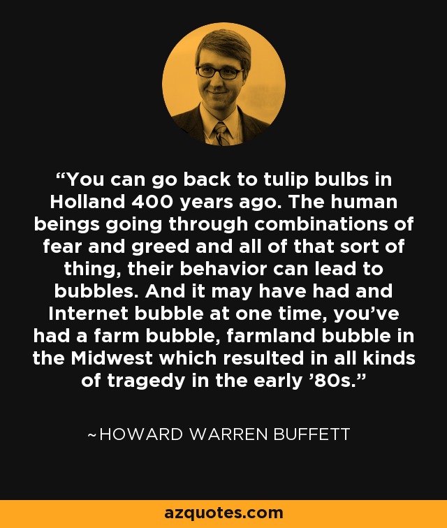 You can go back to tulip bulbs in Holland 400 years ago. The human beings going through combinations of fear and greed and all of that sort of thing, their behavior can lead to bubbles. And it may have had and Internet bubble at one time, you've had a farm bubble, farmland bubble in the Midwest which resulted in all kinds of tragedy in the early '80s. - Howard Warren Buffett