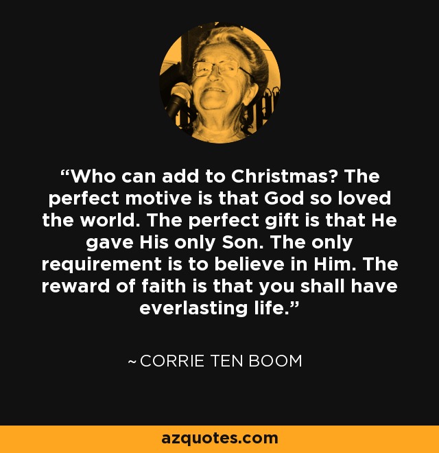 Who can add to Christmas? The perfect motive is that God so loved the world. The perfect gift is that He gave His only Son. The only requirement is to believe in Him. The reward of faith is that you shall have everlasting life. - Corrie Ten Boom