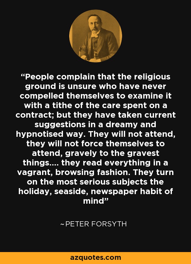 People complain that the religious ground is unsure who have never compelled themselves to examine it with a tithe of the care spent on a contract; but they have taken current suggestions in a dreamy and hypnotised way. They will not attend, they will not force themselves to attend, gravely to the gravest things.... they read everything in a vagrant, browsing fashion. They turn on the most serious subjects the holiday, seaside, newspaper habit of mind - Peter Forsyth