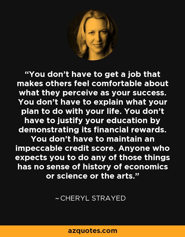 You don't have to get a job that makes others feel comfortable about what they perceive as your success. You don't have to explain what your plan to do with your life. You don't have to justify your education by demonstrating its financial rewards. You don't have to maintain an impeccable credit score. Anyone who expects you to do any of those things has no sense of history of economics or science or the arts. - Cheryl Strayed