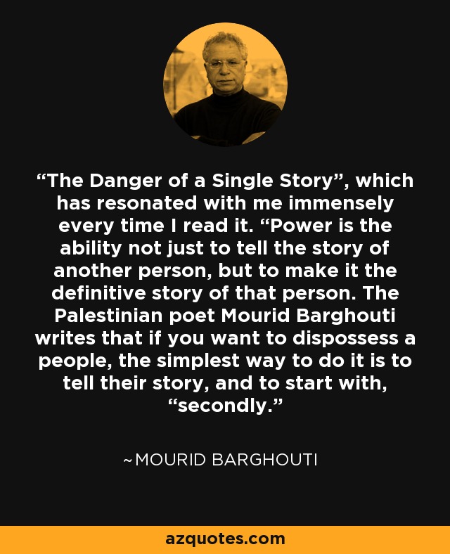 The Danger of a Single Story”, which has resonated with me immensely every time I read it. “Power is the ability not just to tell the story of another person, but to make it the definitive story of that person. The Palestinian poet Mourid Barghouti writes that if you want to dispossess a people, the simplest way to do it is to tell their story, and to start with, “secondly. - Mourid Barghouti