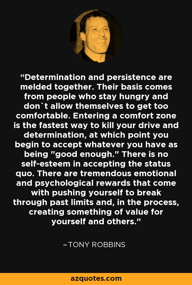 Determination and persistence are melded together. Their basis comes from people who stay hungry and don`t allow themselves to get too comfortable. Entering a comfort zone is the fastest way to kill your drive and determination, at which point you begin to accept whatever you have as being 