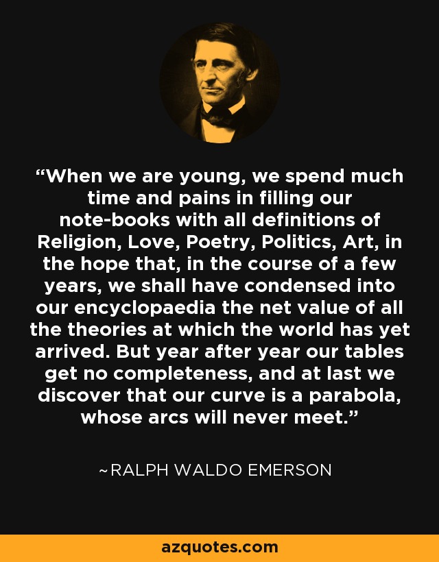 When we are young, we spend much time and pains in filling our note-books with all definitions of Religion, Love, Poetry, Politics, Art, in the hope that, in the course of a few years, we shall have condensed into our encyclopaedia the net value of all the theories at which the world has yet arrived. But year after year our tables get no completeness, and at last we discover that our curve is a parabola, whose arcs will never meet. - Ralph Waldo Emerson