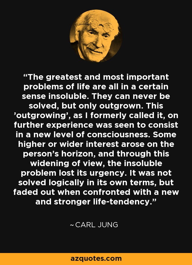 The greatest and most important problems of life are all in a certain sense insoluble. They can never be solved, but only outgrown. This 'outgrowing', as I formerly called it, on further experience was seen to consist in a new level of consciousness. Some higher or wider interest arose on the person's horizon, and through this widening of view, the insoluble problem lost its urgency. It was not solved logically in its own terms, but faded out when confronted with a new and stronger life-tendency. - Carl Jung