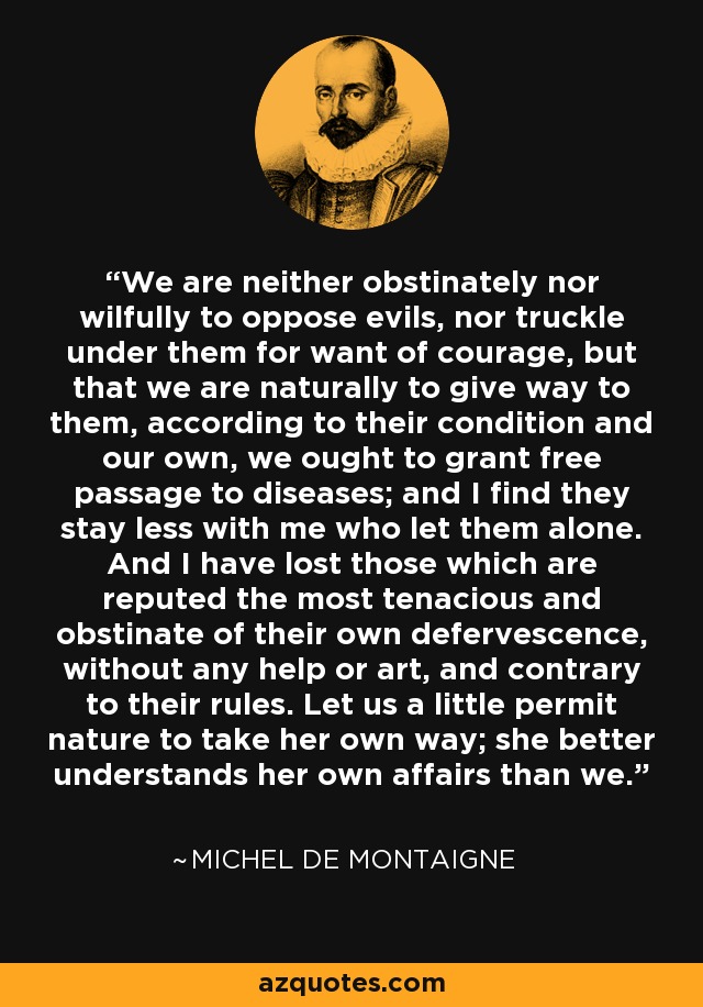 We are neither obstinately nor wilfully to oppose evils, nor truckle under them for want of courage, but that we are naturally to give way to them, according to their condition and our own, we ought to grant free passage to diseases; and I find they stay less with me who let them alone. And I have lost those which are reputed the most tenacious and obstinate of their own defervescence, without any help or art, and contrary to their rules. Let us a little permit nature to take her own way; she better understands her own affairs than we. - Michel de Montaigne