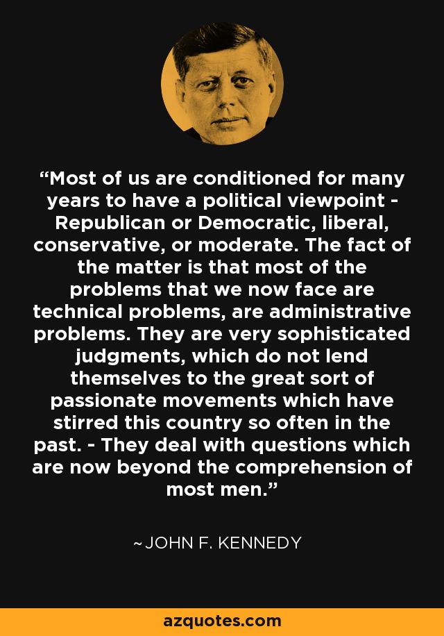 Most of us are conditioned for many years to have a political viewpoint - Republican or Democratic, liberal, conservative, or moderate. The fact of the matter is that most of the problems that we now face are technical problems, are administrative problems. They are very sophisticated judgments, which do not lend themselves to the great sort of passionate movements which have stirred this country so often in the past. - They deal with questions which are now beyond the comprehension of most men. - John F. Kennedy