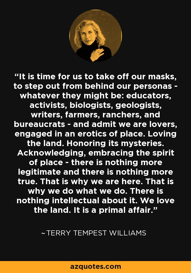 It is time for us to take off our masks, to step out from behind our personas - whatever they might be: educators, activists, biologists, geologists, writers, farmers, ranchers, and bureaucrats - and admit we are lovers, engaged in an erotics of place. Loving the land. Honoring its mysteries. Acknowledging, embracing the spirit of place - there is nothing more legitimate and there is nothing more true. That is why we are here. That is why we do what we do. There is nothing intellectual about it. We love the land. It is a primal affair. - Terry Tempest Williams