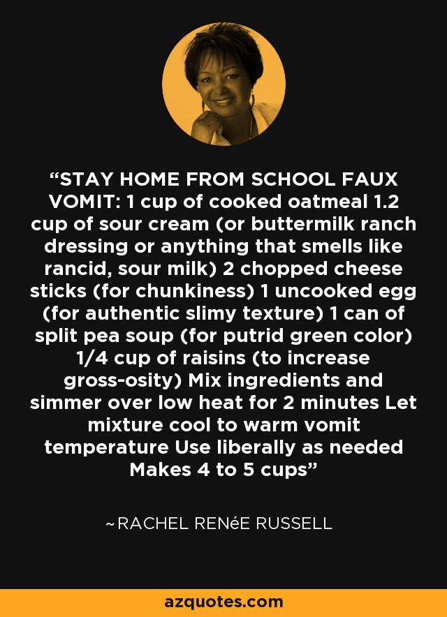 VÓMITO FALSO PARA QUEDARSE EN CASA: 1 taza de copos de avena cocidos 1. Crema agria2 tazas de crema agria (o aderezo ranchero de suero de leche o cualquier cosa que huela a leche rancia y agria) 2 palitos de queso picado (para hacer trozos) 1 huevo crudo (para una textura viscosa auténtica) 1 lata de sopa de guisantes partidos (para un color verde pútrido) 1/4 taza de pasas (para aumentar la asquerosidad) Mezclar los ingredientes y cocer a fuego lento durante 2 minutos Dejar enfriar la mezcla hasta que alcance la temperatura del vómito caliente Utilizar generosamente según sea necesario Rinde de 4 a 5 tazas - Rachel Renée Russell