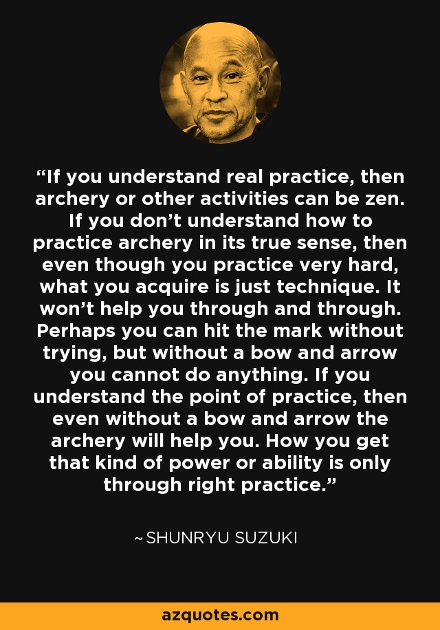 If you understand real practice, then archery or other activities can be zen. If you don't understand how to practice archery in its true sense, then even though you practice very hard, what you acquire is just technique. It won't help you through and through. Perhaps you can hit the mark without trying, but without a bow and arrow you cannot do anything. If you understand the point of practice, then even without a bow and arrow the archery will help you. How you get that kind of power or ability is only through right practice. - Shunryu Suzuki