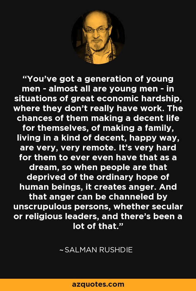 You've got a generation of young men - almost all are young men - in situations of great economic hardship, where they don't really have work. The chances of them making a decent life for themselves, of making a family, living in a kind of decent, happy way, are very, very remote. It's very hard for them to ever even have that as a dream, so when people are that deprived of the ordinary hope of human beings, it creates anger. And that anger can be channeled by unscrupulous persons, whether secular or religious leaders, and there's been a lot of that. - Salman Rushdie