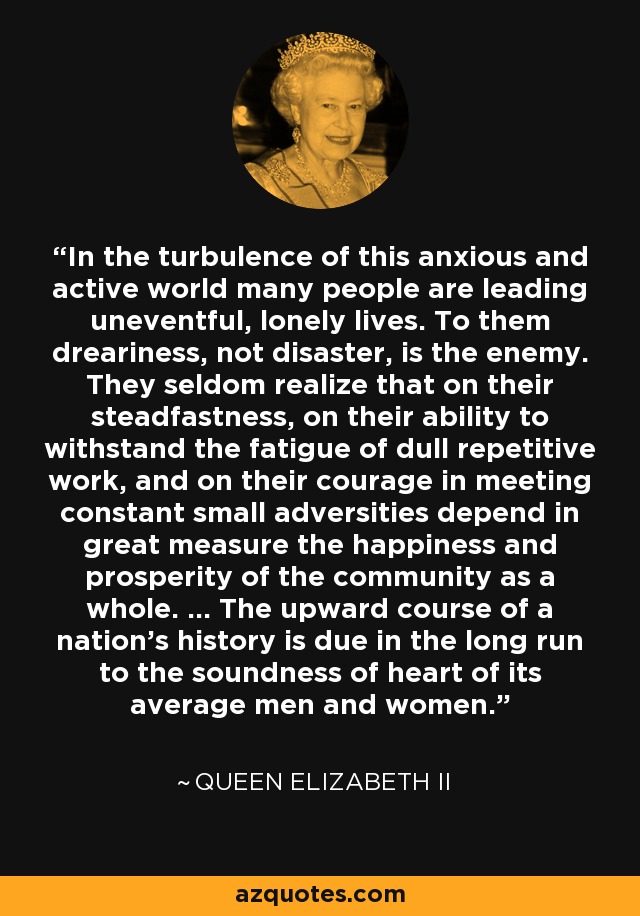 In the turbulence of this anxious and active world many people are leading uneventful, lonely lives. To them dreariness, not disaster, is the enemy. They seldom realize that on their steadfastness, on their ability to withstand the fatigue of dull repetitive work, and on their courage in meeting constant small adversities depend in great measure the happiness and prosperity of the community as a whole. ... The upward course of a nation's history is due in the long run to the soundness of heart of its average men and women. - Queen Elizabeth II