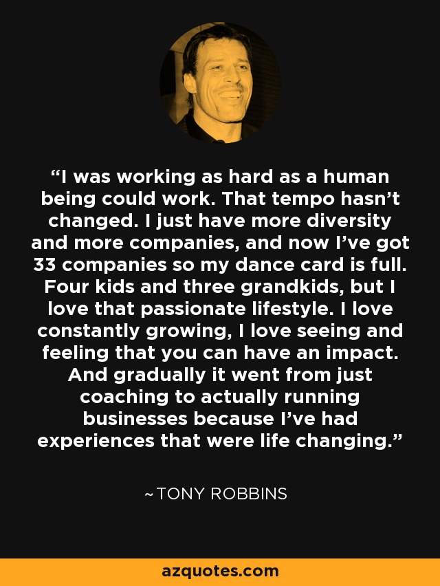 I was working as hard as a human being could work. That tempo hasn't changed. I just have more diversity and more companies, and now I've got 33 companies so my dance card is full. Four kids and three grandkids, but I love that passionate lifestyle. I love constantly growing, I love seeing and feeling that you can have an impact. And gradually it went from just coaching to actually running businesses because I've had experiences that were life changing. - Tony Robbins