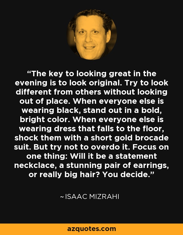 La clave para estar estupendo por la noche es parecer original. Intenta diferenciarte de los demás sin parecer fuera de lugar. Cuando todo el mundo vaya de negro, destaca con un color llamativo y brillante. Cuando los demás lleven vestidos que caen hasta el suelo, sorpréndeles con un traje corto de brocado dorado. Pero intenta no exagerar. Céntrate en una cosa: ¿un collar llamativo, unos pendientes impresionantes o un peinado muy voluminoso? Tú decides. - Isaac Mizrahi