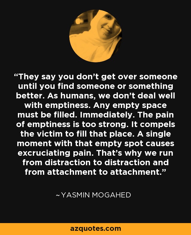 They say you don't get over someone until you find someone or something better. As humans, we don't deal well with emptiness. Any empty space must be filled. Immediately. The pain of emptiness is too strong. It compels the victim to fill that place. A single moment with that empty spot causes excruciating pain. That's why we run from distraction to distraction and from attachment to attachment. - Yasmin Mogahed