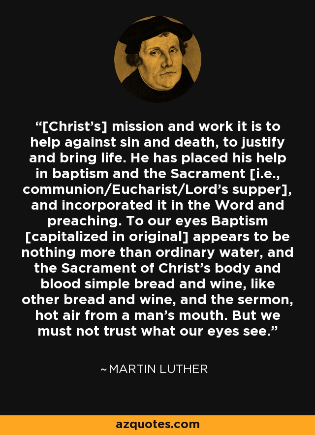 [Christ's] mission and work it is to help against sin and death, to justify and bring life. He has placed his help in baptism and the Sacrament [i.e., communion/Eucharist/Lord's supper], and incorporated it in the Word and preaching. To our eyes Baptism [capitalized in original] appears to be nothing more than ordinary water, and the Sacrament of Christ's body and blood simple bread and wine, like other bread and wine, and the sermon, hot air from a man's mouth. But we must not trust what our eyes see. - Martin Luther