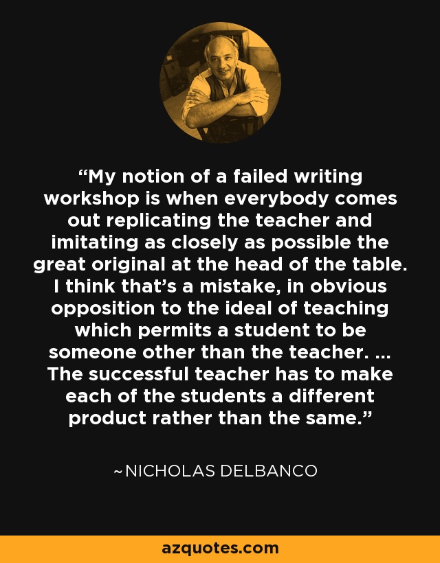 My notion of a failed writing workshop is when everybody comes out replicating the teacher and imitating as closely as possible the great original at the head of the table. I think that's a mistake, in obvious opposition to the ideal of teaching which permits a student to be someone other than the teacher. ... The successful teacher has to make each of the students a different product rather than the same. - Nicholas Delbanco