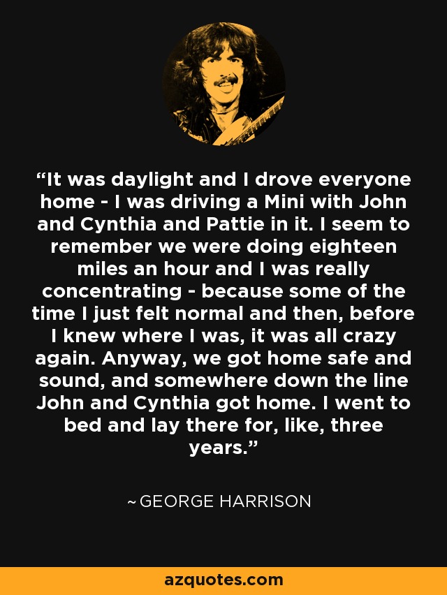 It was daylight and I drove everyone home - I was driving a Mini with John and Cynthia and Pattie in it. I seem to remember we were doing eighteen miles an hour and I was really concentrating - because some of the time I just felt normal and then, before I knew where I was, it was all crazy again. Anyway, we got home safe and sound, and somewhere down the line John and Cynthia got home. I went to bed and lay there for, like, three years. - George Harrison