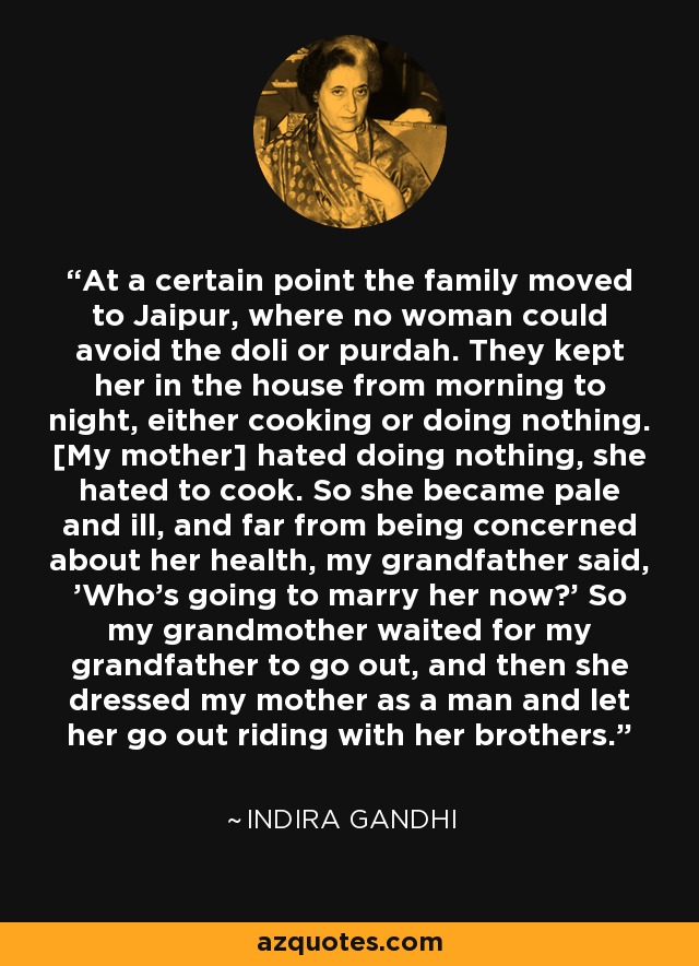 At a certain point the family moved to Jaipur, where no woman could avoid the doli or purdah. They kept her in the house from morning to night, either cooking or doing nothing. [My mother] hated doing nothing, she hated to cook. So she became pale and ill, and far from being concerned about her health, my grandfather said, 'Who's going to marry her now?' So my grandmother waited for my grandfather to go out, and then she dressed my mother as a man and let her go out riding with her brothers. - Indira Gandhi