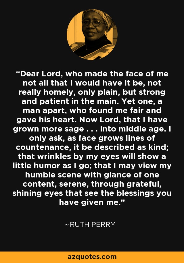 Dear Lord, who made the face of me not all that I would have it be, not really homely, only plain, but strong and patient in the main. Yet one, a man apart, who found me fair and gave his heart. Now Lord, that I have grown more sage . . . into middle age. I only ask, as face grows lines of countenance, it be described as kind; that wrinkles by my eyes will show a little humor as I go; that I may view my humble scene with glance of one content, serene, through grateful, shining eyes that see the blessings you have given me. - Ruth Perry