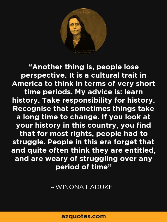 Another thing is, people lose perspective. It is a cultural trait in America to think in terms of very short time periods. My advice is: learn history. Take responsibility for history. Recognise that sometimes things take a long time to change. If you look at your history in this country, you find that for most rights, people had to struggle. People in this era forget that and quite often think they are entitled, and are weary of struggling over any period of time - Winona LaDuke