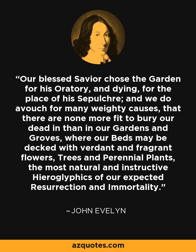 Our blessed Savior chose the Garden for his Oratory, and dying, for the place of his Sepulchre; and we do avouch for many weighty causes, that there are none more fit to bury our dead in than in our Gardens and Groves, where our Beds may be decked with verdant and fragrant flowers, Trees and Perennial Plants, the most natural and instructive Hieroglyphics of our expected Resurrection and Immortality. - John Evelyn