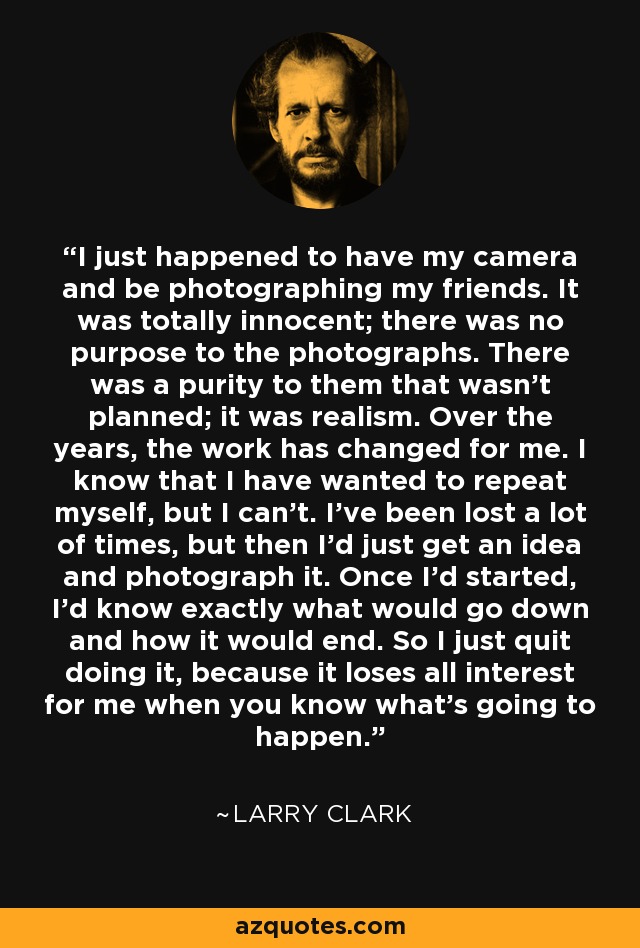 I just happened to have my camera and be photographing my friends. It was totally innocent; there was no purpose to the photographs. There was a purity to them that wasn't planned; it was realism. Over the years, the work has changed for me. I know that I have wanted to repeat myself, but I can't. I've been lost a lot of times, but then I'd just get an idea and photograph it. Once I'd started, I'd know exactly what would go down and how it would end. So I just quit doing it, because it loses all interest for me when you know what's going to happen. - Larry Clark