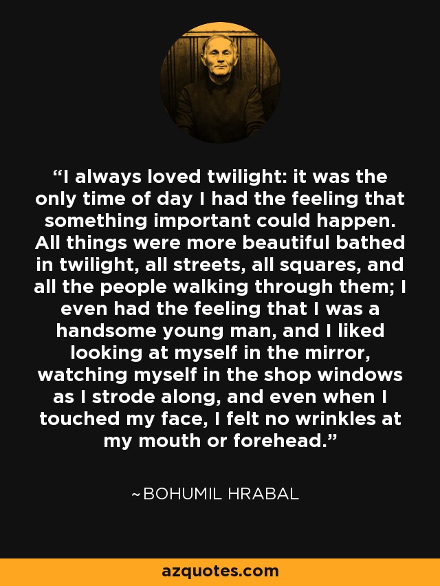 I always loved twilight: it was the only time of day I had the feeling that something important could happen. All things were more beautiful bathed in twilight, all streets, all squares, and all the people walking through them; I even had the feeling that I was a handsome young man, and I liked looking at myself in the mirror, watching myself in the shop windows as I strode along, and even when I touched my face, I felt no wrinkles at my mouth or forehead. - Bohumil Hrabal