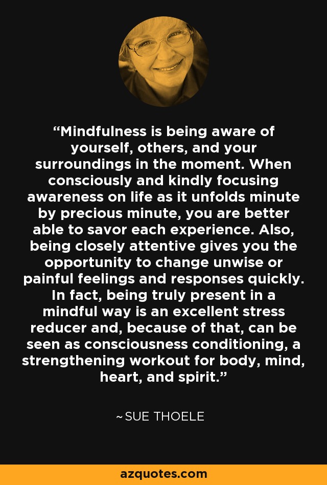 Mindfulness is being aware of yourself, others, and your surroundings in the moment. When consciously and kindly focusing awareness on life as it unfolds minute by precious minute, you are better able to savor each experience. Also, being closely attentive gives you the opportunity to change unwise or painful feelings and responses quickly. In fact, being truly present in a mindful way is an excellent stress reducer and, because of that, can be seen as consciousness conditioning, a strengthening workout for body, mind, heart, and spirit. - Sue Thoele