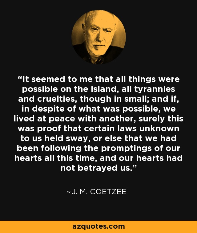 It seemed to me that all things were possible on the island, all tyrannies and cruelties, though in small; and if, in despite of what was possible, we lived at peace with another, surely this was proof that certain laws unknown to us held sway, or else that we had been following the promptings of our hearts all this time, and our hearts had not betrayed us. - J. M. Coetzee