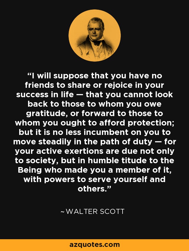 I will suppose that you have no friends to share or rejoice in your success in life — that you cannot look back to those to whom you owe gratitude, or forward to those to whom you ought to afford protection; but it is no less incumbent on you to move steadily in the path of duty — for your active exertions are due not only to society, but in humble titude to the Being who made you a member of it, with powers to serve yourself and others. - Walter Scott