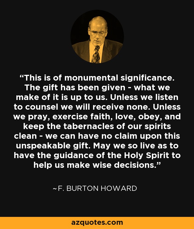 This is of monumental significance. The gift has been given - what we make of it is up to us. Unless we listen to counsel we will receive none. Unless we pray, exercise faith, love, obey, and keep the tabernacles of our spirits clean - we can have no claim upon this unspeakable gift. May we so live as to have the guidance of the Holy Spirit to help us make wise decisions. - F. Burton Howard