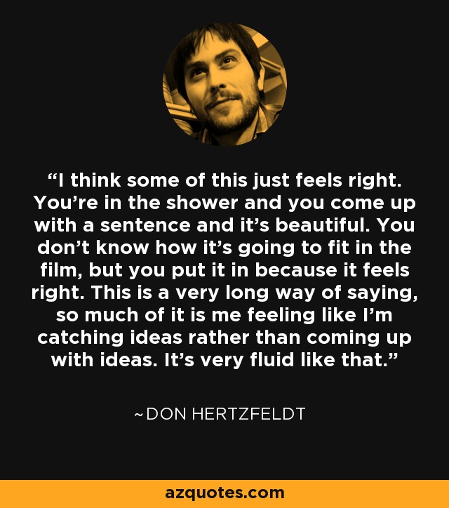 I think some of this just feels right. You're in the shower and you come up with a sentence and it's beautiful. You don't know how it's going to fit in the film, but you put it in because it feels right. This is a very long way of saying, so much of it is me feeling like I'm catching ideas rather than coming up with ideas. It's very fluid like that. - Don Hertzfeldt