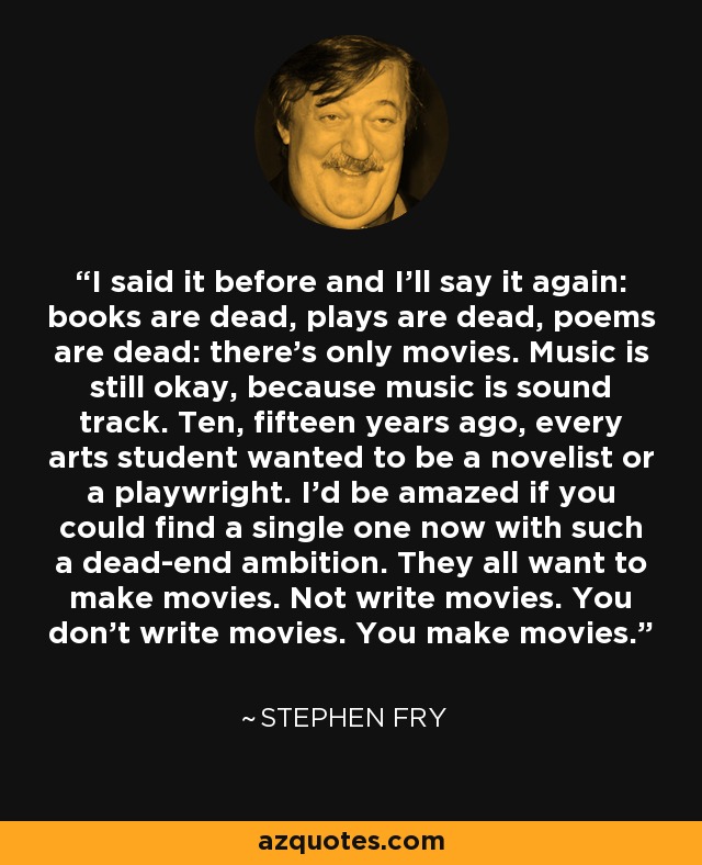 I said it before and I’ll say it again: books are dead, plays are dead, poems are dead: there’s only movies. Music is still okay, because music is sound track. Ten, fifteen years ago, every arts student wanted to be a novelist or a playwright. I’d be amazed if you could find a single one now with such a dead-end ambition. They all want to make movies. Not write movies. You don’t write movies. You make movies. - Stephen Fry