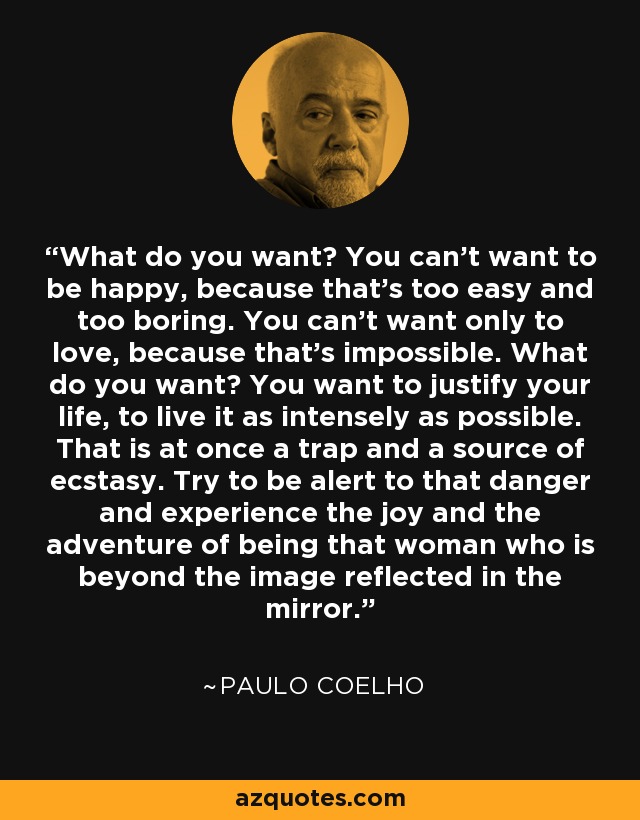 What do you want? You can't want to be happy, because that's too easy and too boring. You can't want only to love, because that's impossible. What do you want? You want to justify your life, to live it as intensely as possible. That is at once a trap and a source of ecstasy. Try to be alert to that danger and experience the joy and the adventure of being that woman who is beyond the image reflected in the mirror. - Paulo Coelho