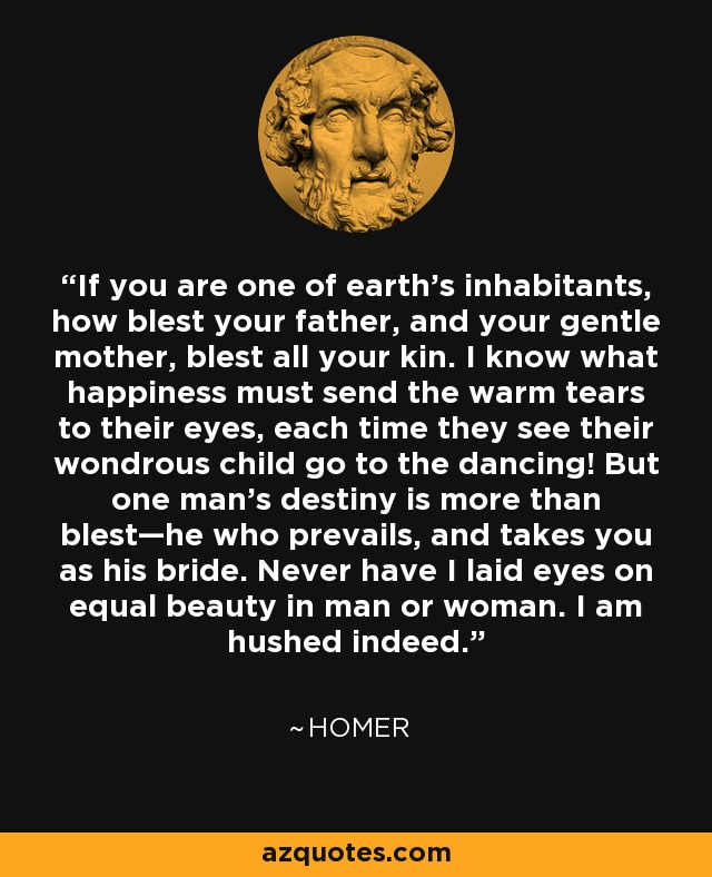 If you are one of earth’s inhabitants, how blest your father, and your gentle mother, blest all your kin. I know what happiness must send the warm tears to their eyes, each time they see their wondrous child go to the dancing! But one man’s destiny is more than blest—he who prevails, and takes you as his bride. Never have I laid eyes on equal beauty in man or woman. I am hushed indeed. - Homer