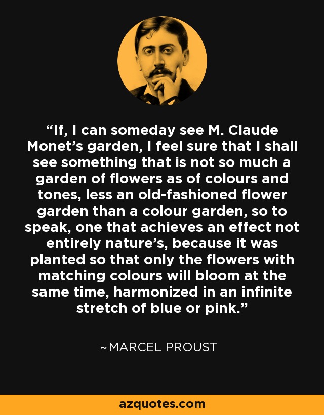 If, I can someday see M. Claude Monet's garden, I feel sure that I shall see something that is not so much a garden of flowers as of colours and tones, less an old-fashioned flower garden than a colour garden, so to speak, one that achieves an effect not entirely nature's, because it was planted so that only the flowers with matching colours will bloom at the same time, harmonized in an infinite stretch of blue or pink. - Marcel Proust