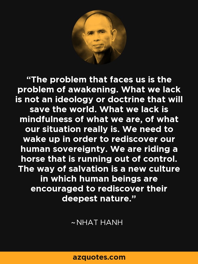 The problem that faces us is the problem of awakening. What we lack is not an ideology or doctrine that will save the world. What we lack is mindfulness of what we are, of what our situation really is. We need to wake up in order to rediscover our human sovereignty. We are riding a horse that is running out of control. The way of salvation is a new culture in which human beings are encouraged to rediscover their deepest nature. - Nhat Hanh