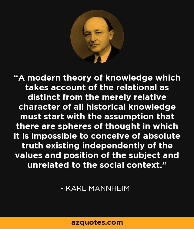 A modern theory of knowledge which takes account of the relational as distinct from the merely relative character of all historical knowledge must start with the assumption that there are spheres of thought in which it is impossible to conceive of absolute truth existing independently of the values and position of the subject and unrelated to the social context. - Karl Mannheim