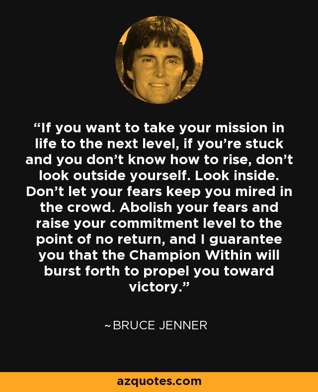 If you want to take your mission in life to the next level, if you're stuck and you don't know how to rise, don't look outside yourself. Look inside. Don't let your fears keep you mired in the crowd. Abolish your fears and raise your commitment level to the point of no return, and I guarantee you that the Champion Within will burst forth to propel you toward victory. - Bruce Jenner